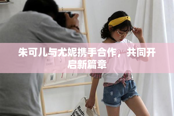 朱可儿与尤妮携手合作，共同开启新篇章