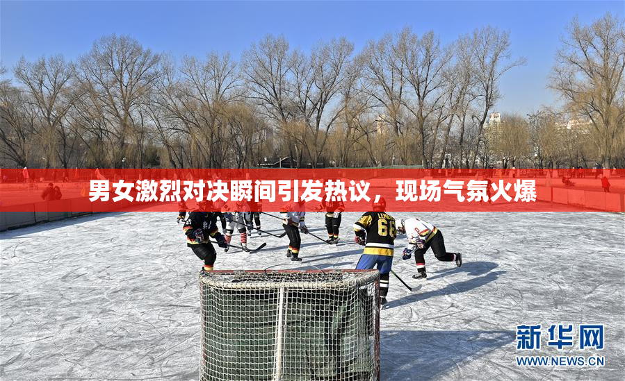 男女激烈对决瞬间引发热议，现场气氛火爆