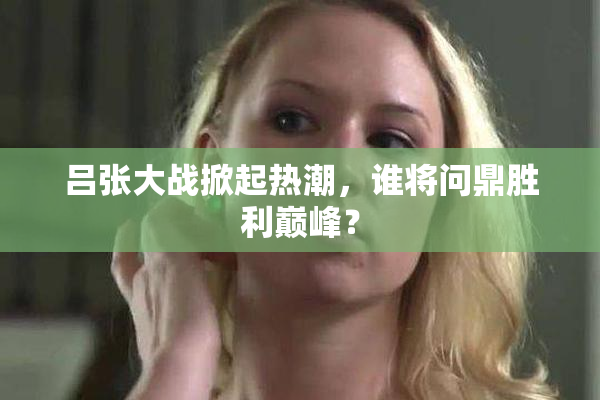 吕张大战掀起热潮，谁将问鼎胜利巅峰？