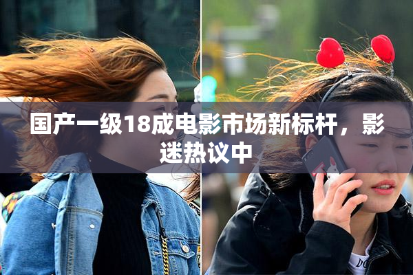 国产一级18成电影市场新标杆，影迷热议中