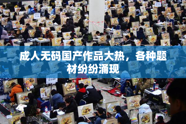 成人无码国产作品大热，各种题材纷纷涌现
