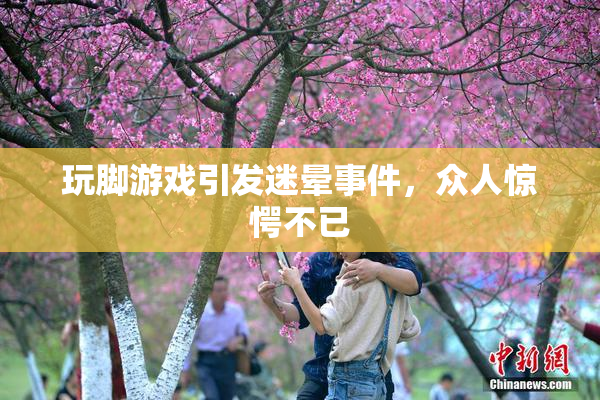 玩脚游戏引发迷晕事件，众人惊愕不已