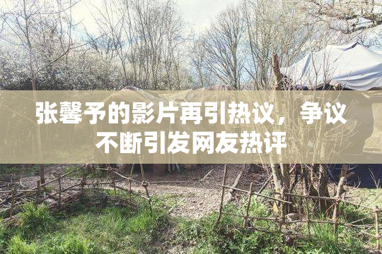 张馨予的影片再引热议，争议不断引发网友热评