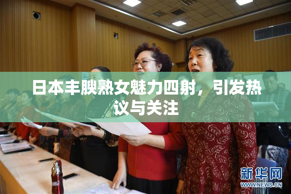 日本丰腴熟女魅力四射，引发热议与关注