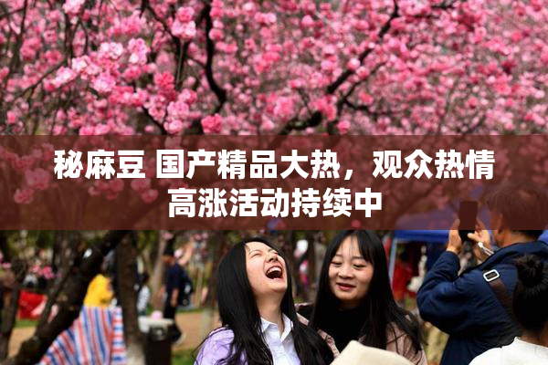 秘麻豆 国产精品大热，观众热情高涨活动持续中