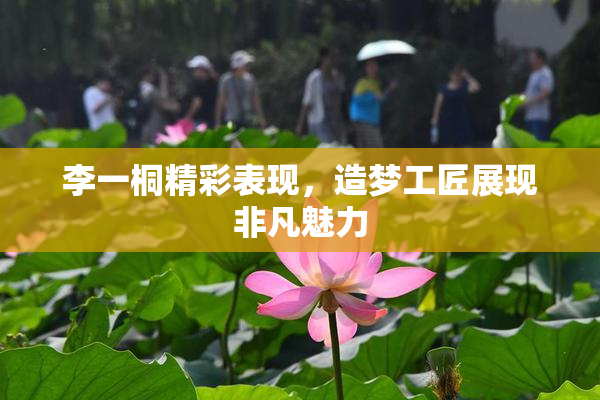 李一桐精彩表现，造梦工匠展现非凡魅力