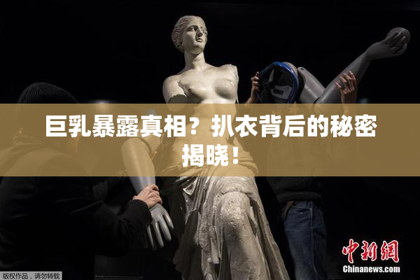 巨乳暴露真相？扒衣背后的秘密揭晓！