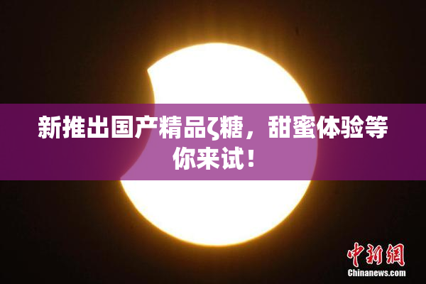 新推出国产精品ζ糖，甜蜜体验等你来试！