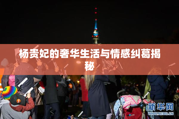 杨贵妃的奢华生活与情感纠葛揭秘