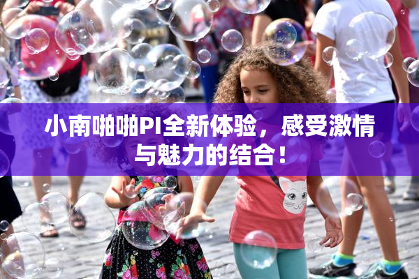 小南啪啪PI全新体验，感受激情与魅力的结合！