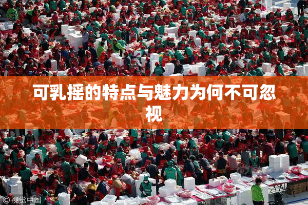可乳摇的特点与魅力为何不可忽视