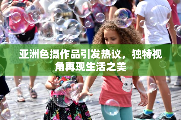 亚洲色摄作品引发热议，独特视角再现生活之美