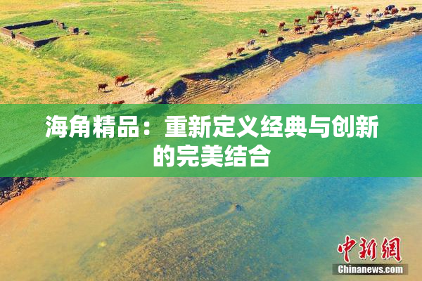 海角精品：重新定义经典与创新的完美结合