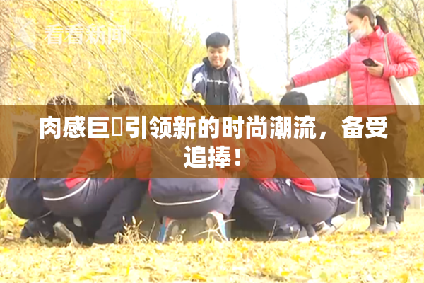 肉感巨凥引领新的时尚潮流，备受追捧！