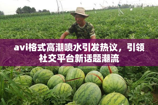 avi格式高潮喷水引发热议，引领社交平台新话题潮流