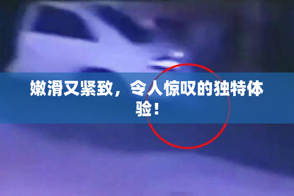 嫩滑又紧致，令人惊叹的独特体验！