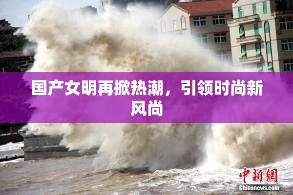 国产女明再掀热潮，引领时尚新风尚