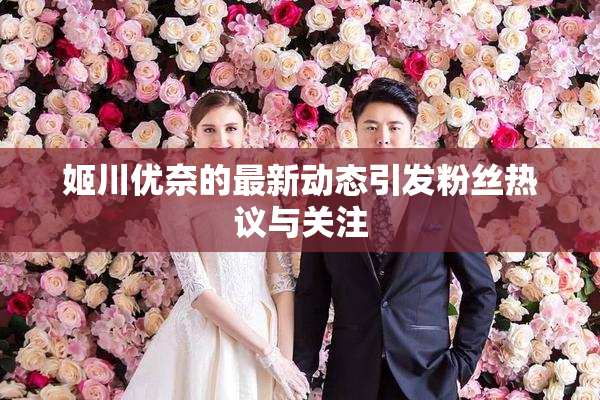 姬川优奈的最新动态引发粉丝热议与关注