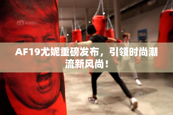 AF19尤妮重磅发布，引领时尚潮流新风尚！