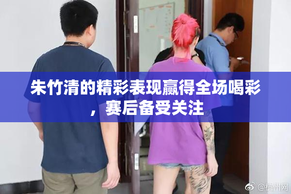 朱竹清的精彩表现赢得全场喝彩，赛后备受关注