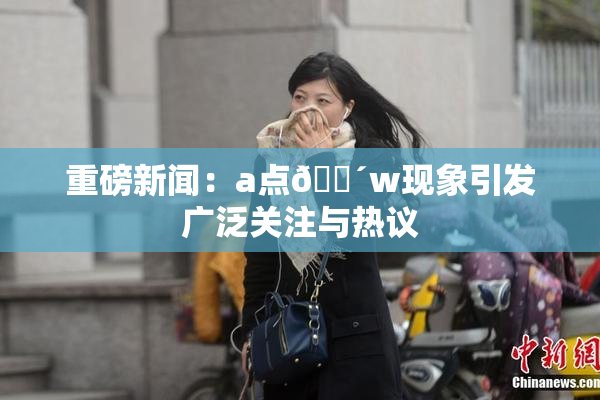 重磅新闻：a点🔴w现象引发广泛关注与热议