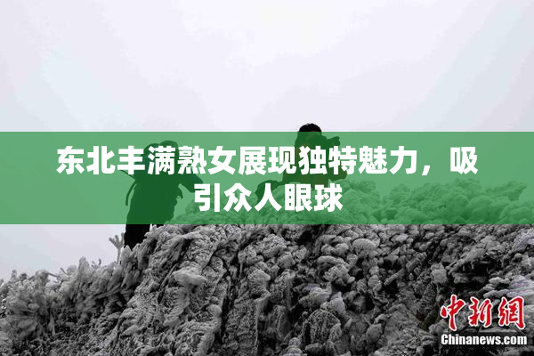 东北丰满熟女展现独特魅力，吸引众人眼球
