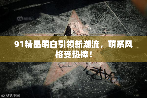 91精品萌白引领新潮流，萌系风格受热捧！