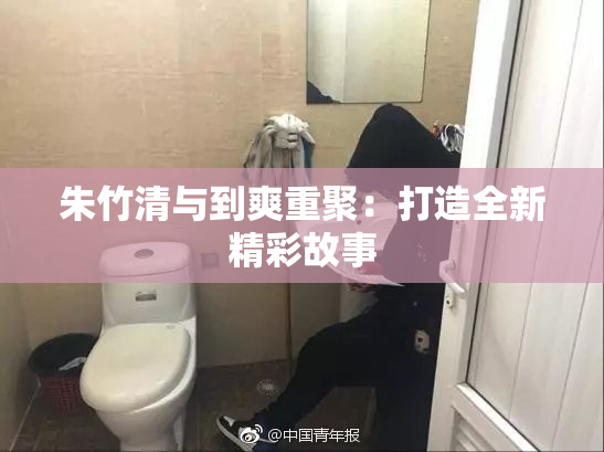 朱竹清与到爽重聚：打造全新精彩故事