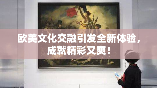 欧美文化交融引发全新体验，成就精彩又爽！