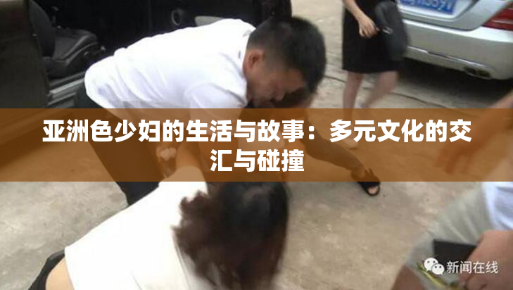 亚洲色少妇的生活与故事：多元文化的交汇与碰撞