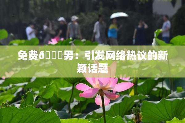 免费🔞男：引发网络热议的新颖话题