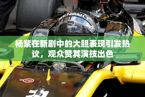 杨紫在新剧中的大胆表现引发热议，观众赞其演技出色