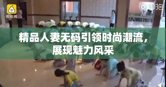 精品人妻无码引领时尚潮流，展现魅力风采