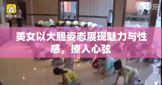 美女以大胆姿态展现魅力与性感，撩人心弦