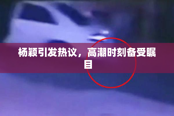杨颖引发热议，高潮时刻备受瞩目