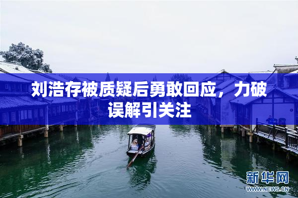 刘浩存被质疑后勇敢回应，力破误解引关注