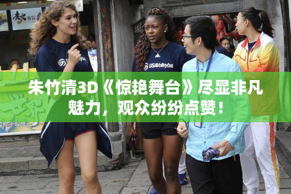 朱竹清3D《惊艳舞台》尽显非凡魅力，观众纷纷点赞！