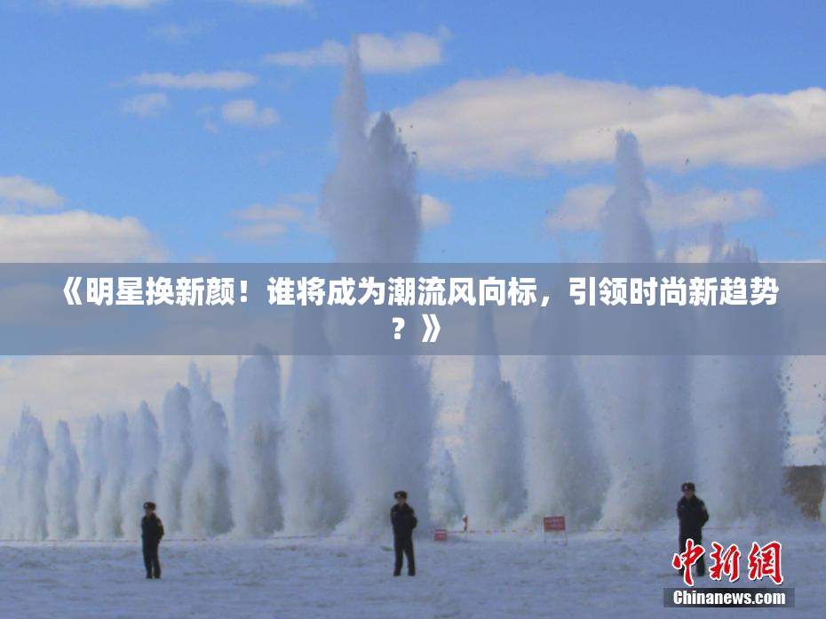 《明星换新颜！谁将成为潮流风向标，引领时尚新趋势？》