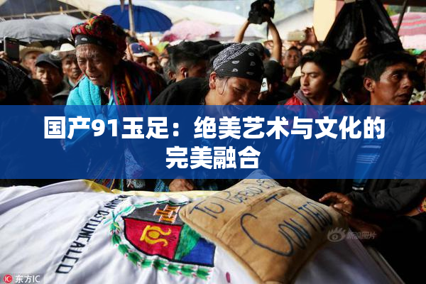 国产91玉足：绝美艺术与文化的完美融合