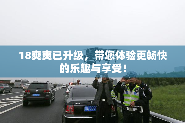18爽爽已升级，带您体验更畅快的乐趣与享受！