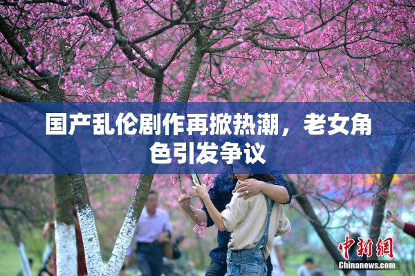 国产乱伦剧作再掀热潮，老女角色引发争议