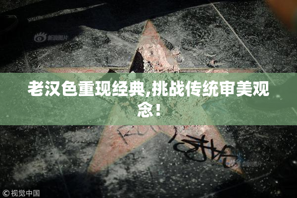 老汉色重现经典,挑战传统审美观念！