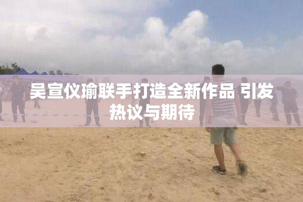 吴宣仪瑜联手打造全新作品 引发热议与期待