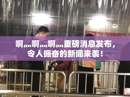 啊灬啊灬啊灬重磅消息发布，令人振奋的新闻来袭！