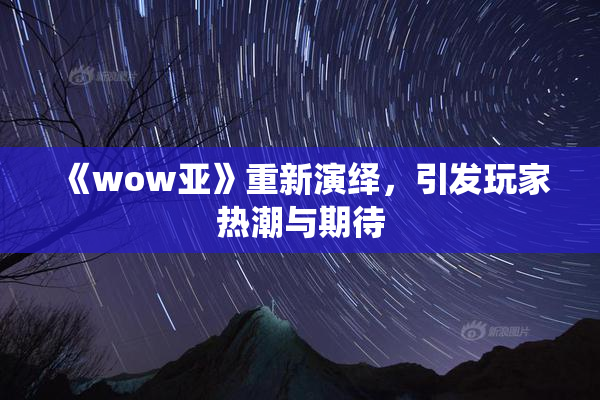 《wow亚》重新演绎，引发玩家热潮与期待