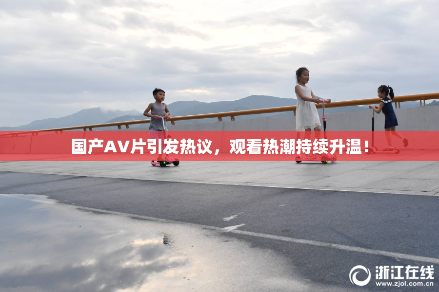 国产AV片引发热议，观看热潮持续升温！