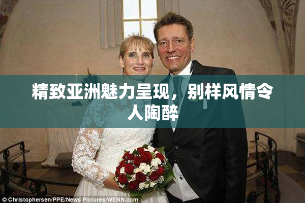 精致亚洲魅力呈现，别样风情令人陶醉