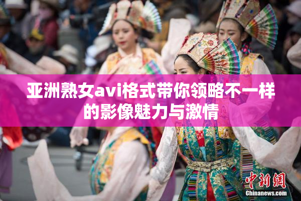 亚洲熟女avi格式带你领略不一样的影像魅力与激情
