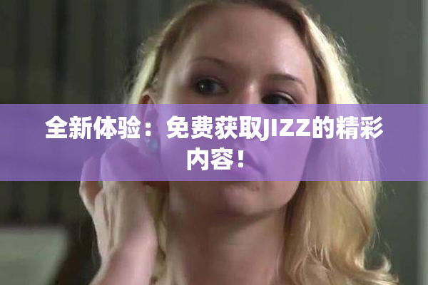 全新体验：免费获取JIZZ的精彩内容！