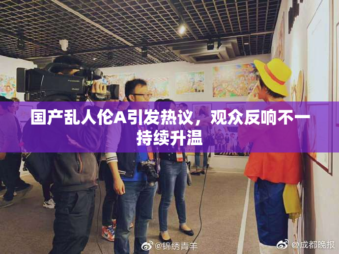 国产乱人伦A引发热议，观众反响不一持续升温